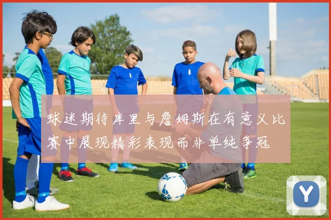 球迷期待库里与詹姆斯在有意义比赛中展现精彩表现而非单纯争冠