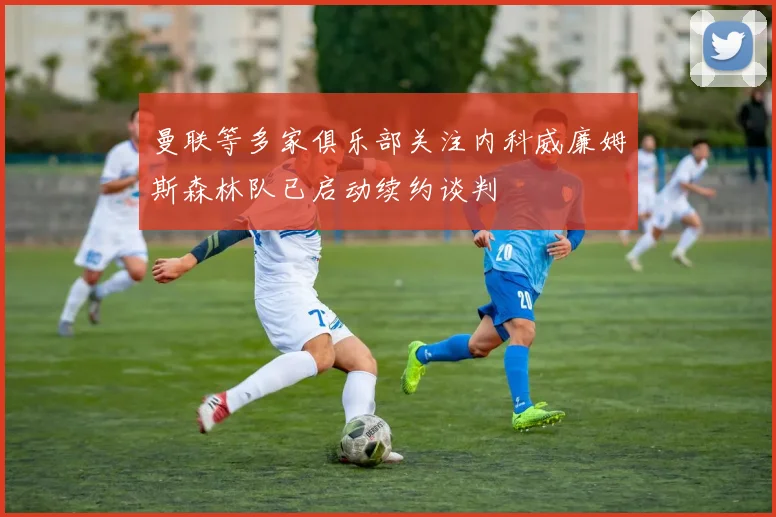 曼联等多家俱乐部关注内科威廉姆斯森林队已启动续约谈判