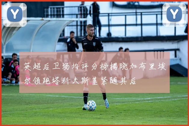 英超后卫场均评分榜揭晓加布里埃尔领跑塔科夫斯基紧随其后