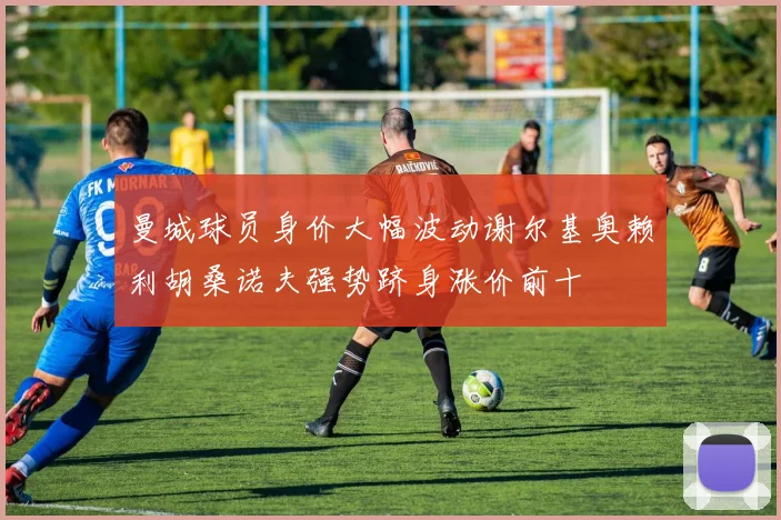 曼城球员身价大幅波动谢尔基奥赖利胡桑诺夫强势跻身涨价前十
