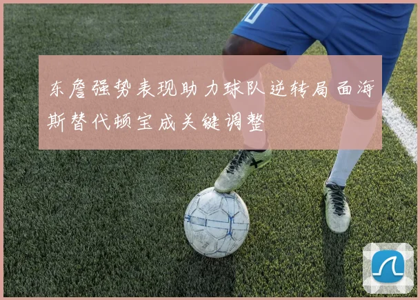 东詹强势表现助力球队逆转局面海斯替代顿宝成关键调整