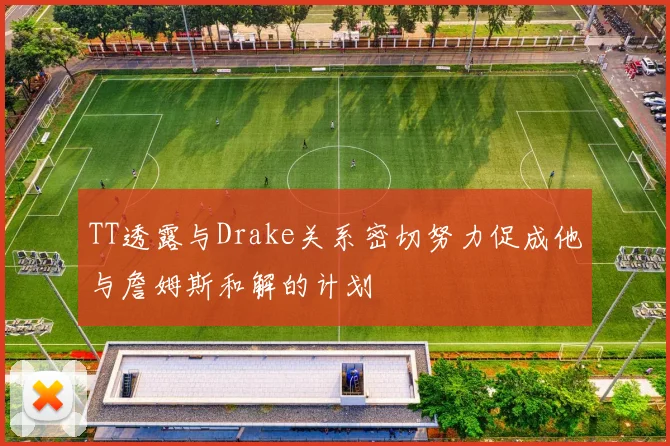 TT透露与Drake关系密切努力促成他与詹姆斯和解的计划