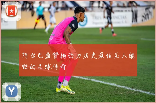 阿尔巴盛赞梅西为历史最佳无人能敌的足球传奇