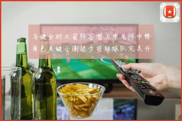 马健分析火箭阵容潜力申老师中锋角色关键小谢进步将助球队完美升级