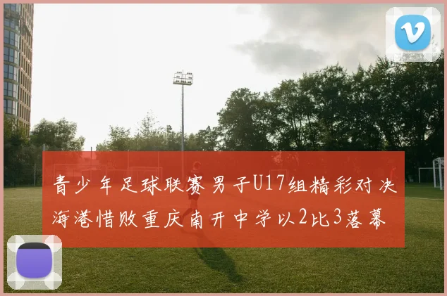 青少年足球联赛男子U17组精彩对决海港惜败重庆南开中学以2比3落幕