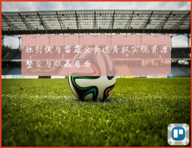 独行侠与雷霆交易选秀权实现资源整合与双赢局面