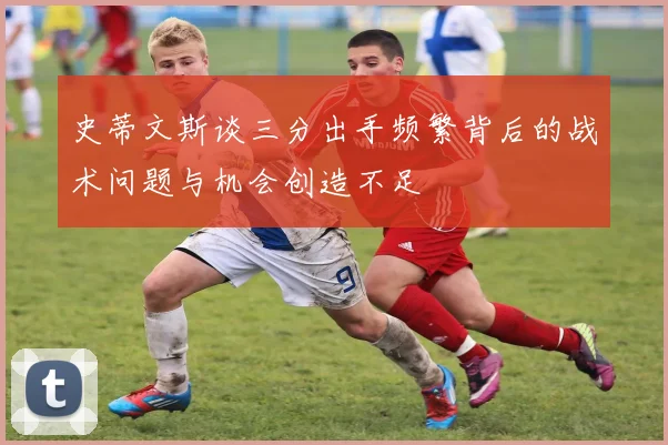 史蒂文斯谈三分出手频繁背后的战术问题与机会创造不足