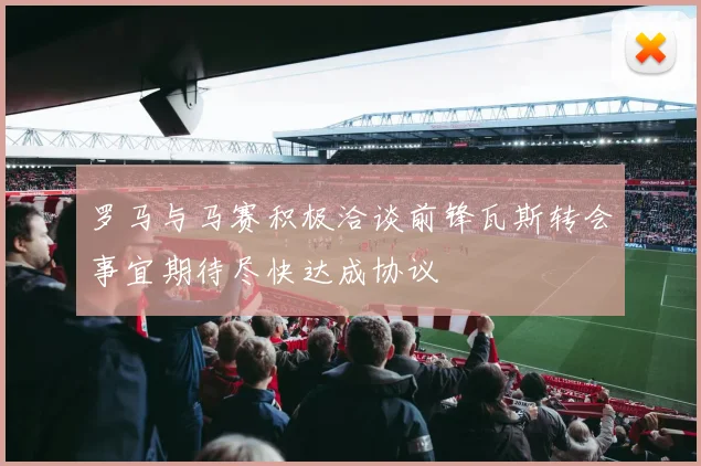 罗马与马赛积极洽谈前锋瓦斯转会事宜期待尽快达成协议