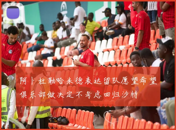 阿卜杜勒哈米德表达留队愿望希望俱乐部做决定不考虑回归沙特
