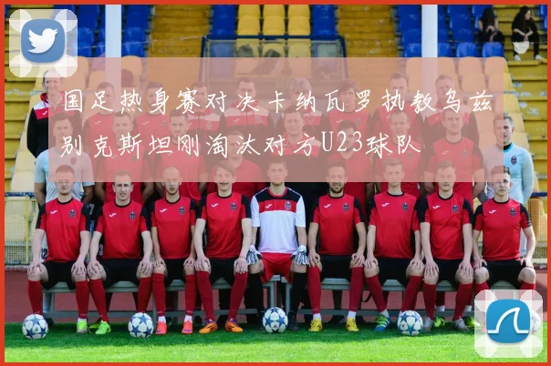 国足热身赛对决卡纳瓦罗执教乌兹别克斯坦刚淘汰对方U23球队