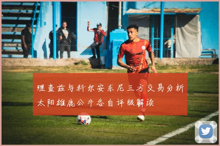 理查兹与科尔安东尼三方交易分析太阳雄鹿公牛各自评级解读