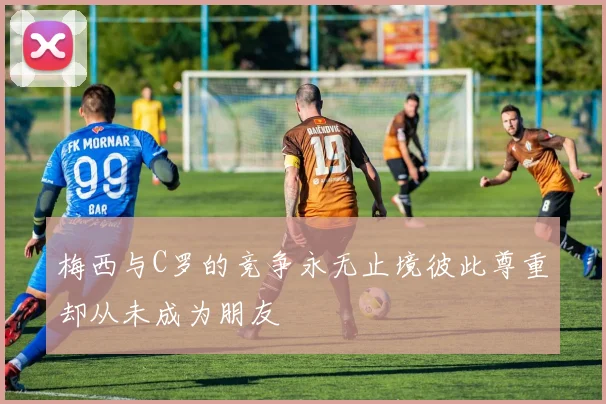 梅西与C罗的竞争永无止境彼此尊重却从未成为朋友
