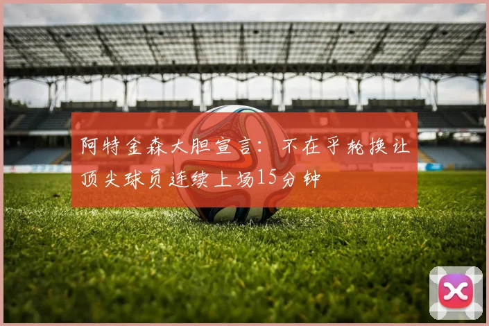 阿特金森大胆宣言：不在乎轮换让顶尖球员连续上场15分钟