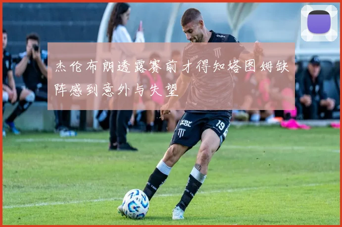 杰伦布朗透露赛前才得知塔图姆缺阵感到意外与失望