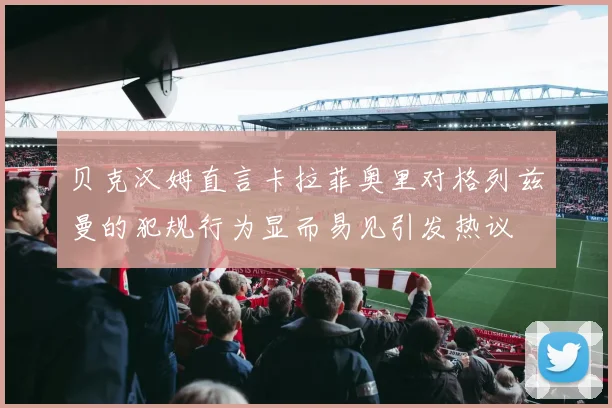 贝克汉姆直言卡拉菲奥里对格列兹曼的犯规行为显而易见引发热议