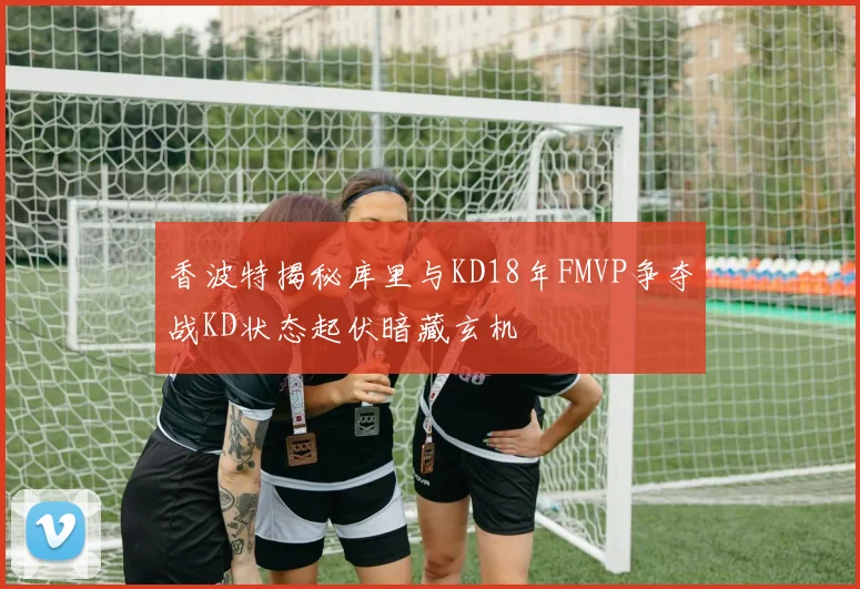 香波特揭秘库里与KD18年FMVP争夺战KD状态起伏暗藏玄机