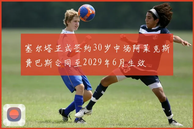 塞尔塔正式签约30岁中场阿莱克斯费巴斯合同至2029年6月生效