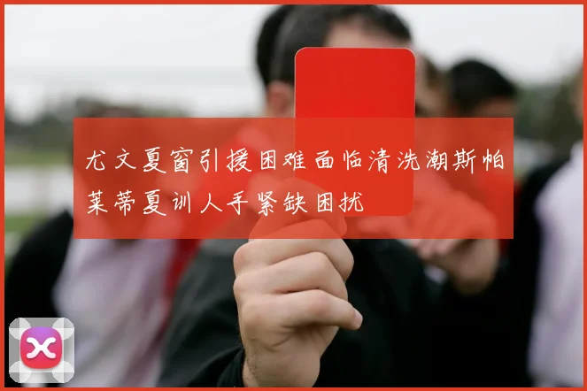 尤文夏窗引援困难面临清洗潮斯帕莱蒂夏训人手紧缺困扰