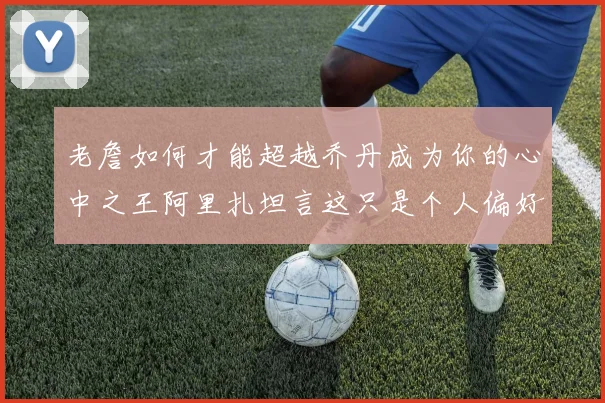 老詹如何才能超越乔丹成为你的心中之王阿里扎坦言这只是个人偏好