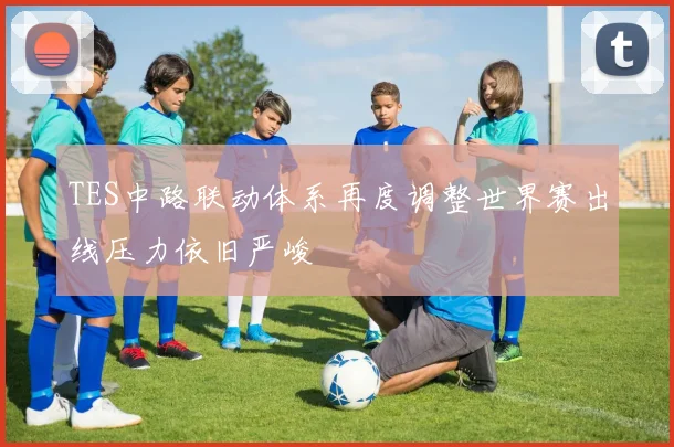 TES中路联动体系再度调整世界赛出线压力依旧严峻